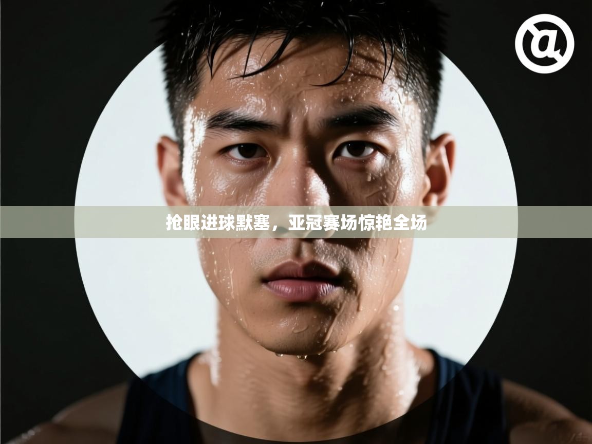 抢眼进球默塞，亚冠赛场惊艳全场