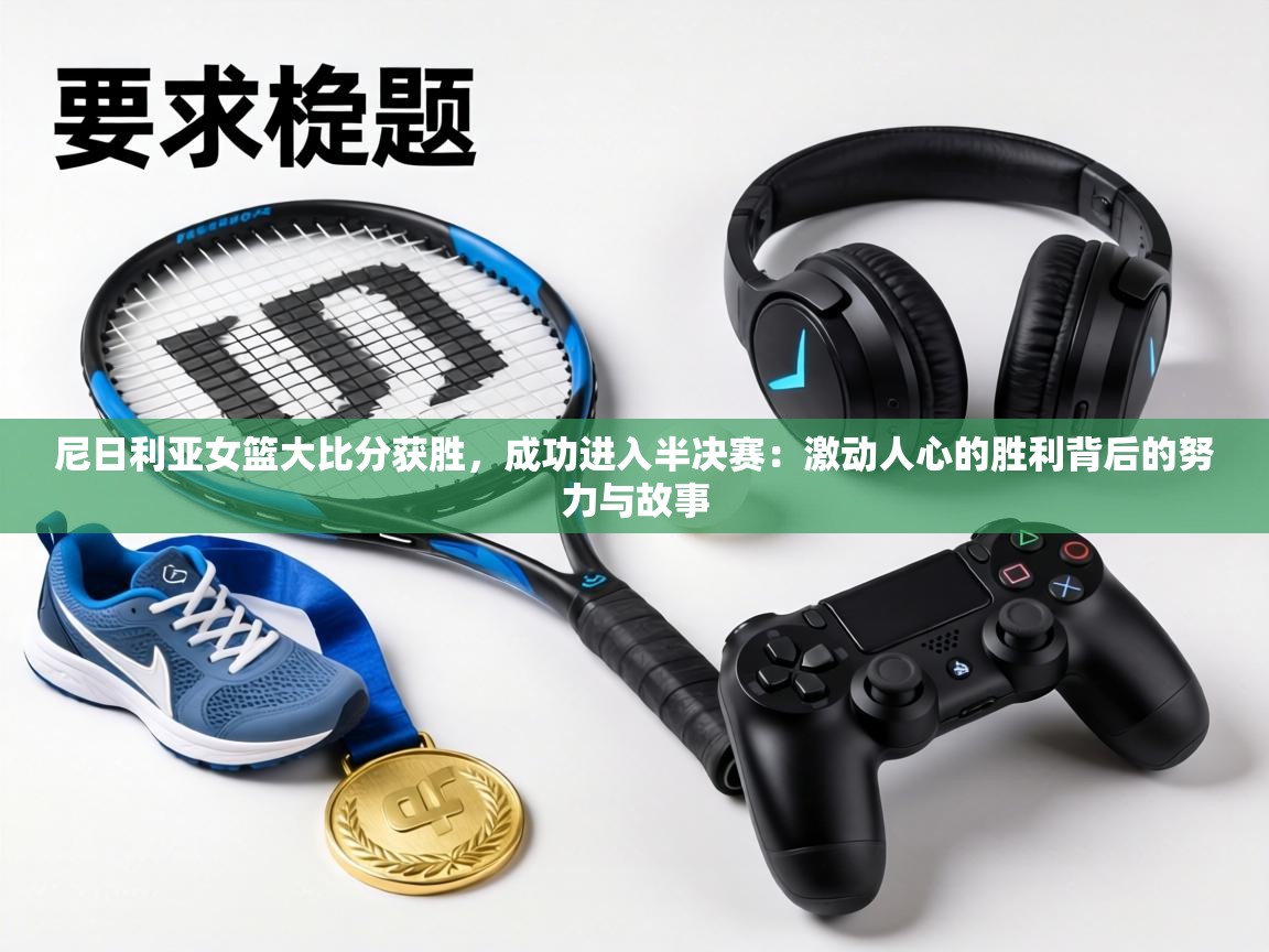 尼日利亚女篮大比分获胜，成功进入半决赛：激动人心的胜利背后的努力与故事  第1张